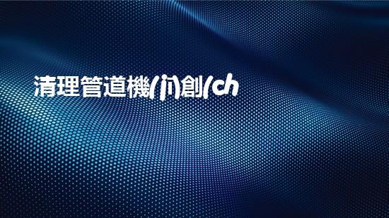 清理管道機(jī)創(chuàng)新技術(shù)應(yīng)用：的革新，改變以后清淤工程！